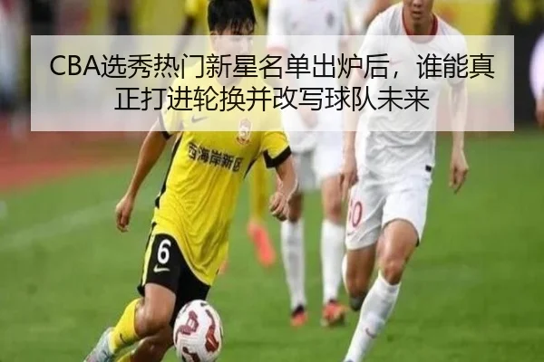 CBA选秀热门新星名单出炉后，谁能真正打进轮换并改写球队未来
